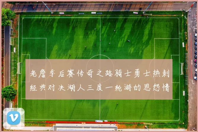 老詹季后赛传奇之路骑士勇士热刺经典对决湖人三度一轮游的恩怨情仇