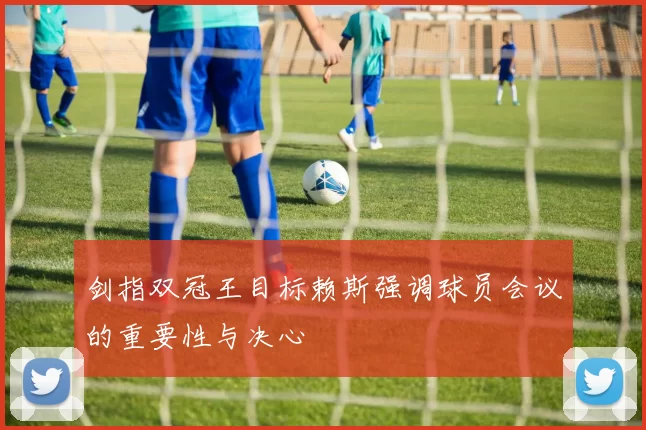 剑指双冠王目标赖斯强调球员会议的重要性与决心