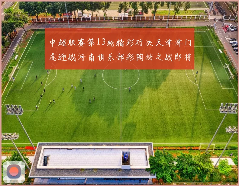 中超联赛第13轮精彩对决天津津门虎迎战河南俱乐部彩陶坊之战即将开启