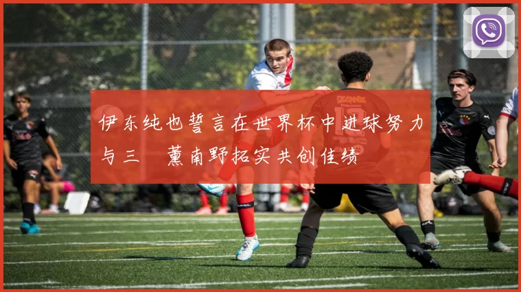 伊东纯也誓言在世界杯中进球努力与三笘薰南野拓实共创佳绩