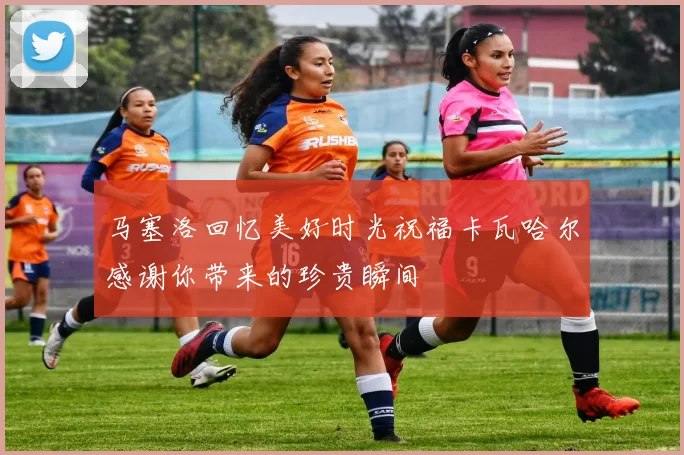 马塞洛回忆美好时光祝福卡瓦哈尔感谢你带来的珍贵瞬间