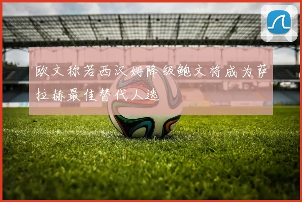 欧文称若西汉姆降级鲍文将成为萨拉赫最佳替代人选