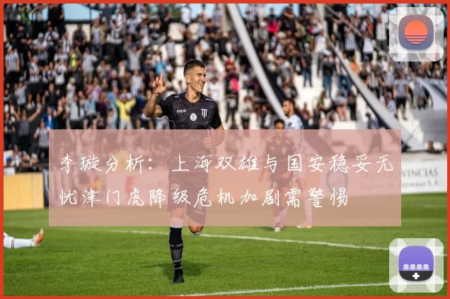 李璇分析：上海双雄与国安稳妥无忧津门虎降级危机加剧需警惕