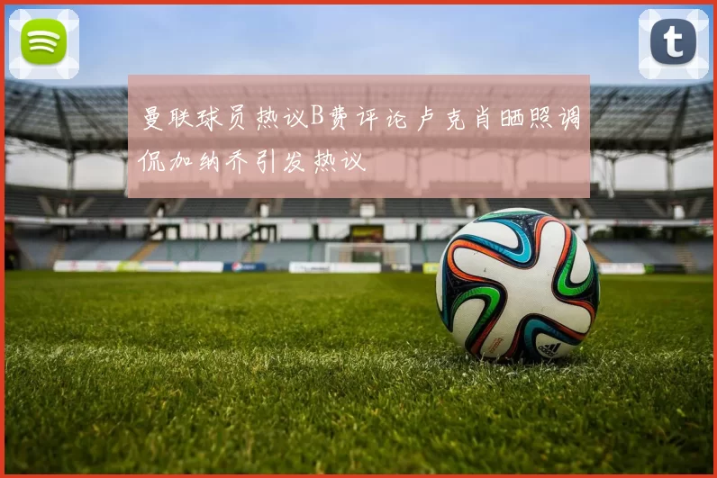 曼联球员热议B费评论卢克肖晒照调侃加纳乔引发热议