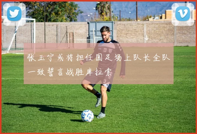 张玉宁或将担任国足场上队长全队一致誓言战胜库拉索