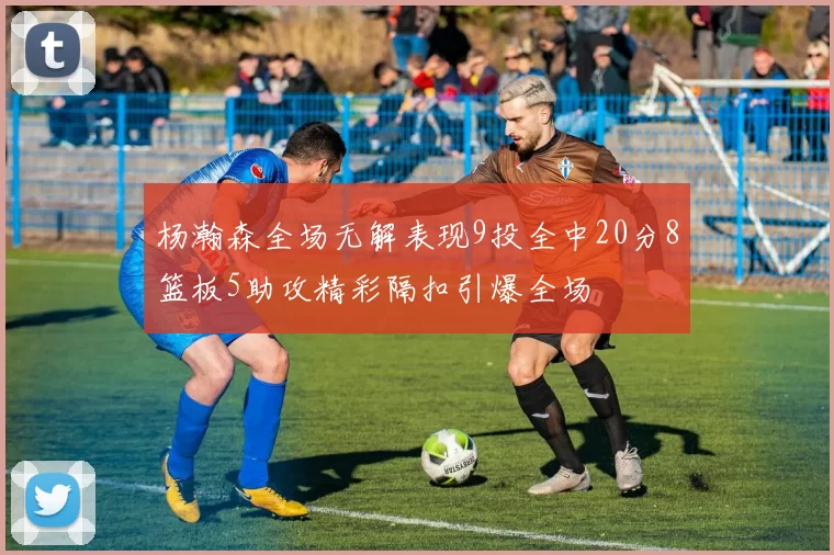 杨瀚森全场无解表现9投全中20分8篮板5助攻精彩隔扣引爆全场