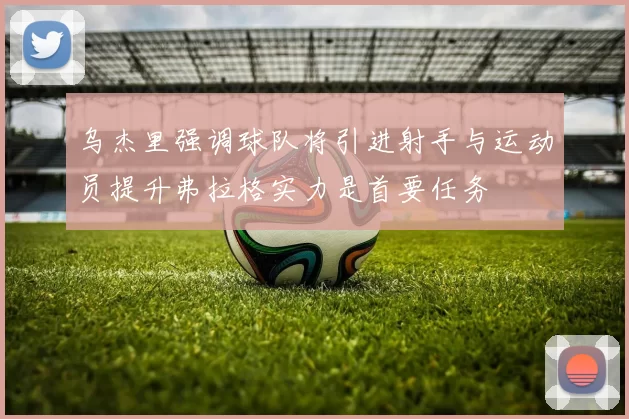 乌杰里强调球队将引进射手与运动员提升弗拉格实力是首要任务