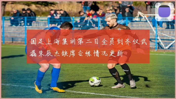 国足上海集训第二日全员到齐仅武磊朱辰杰缺席合练情况更新